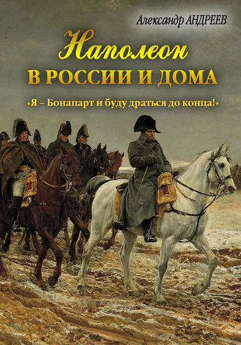 Наполеон в России и дома. Я – Бонапарт и буду драться до конца!